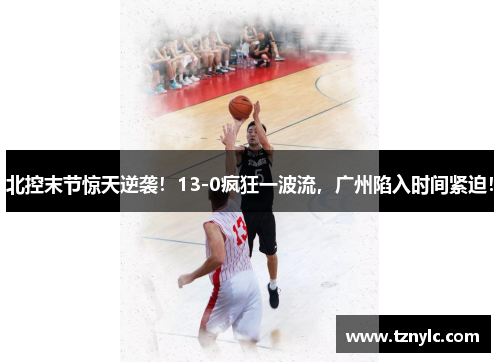 北控末节惊天逆袭！13-0疯狂一波流，广州陷入时间紧迫！